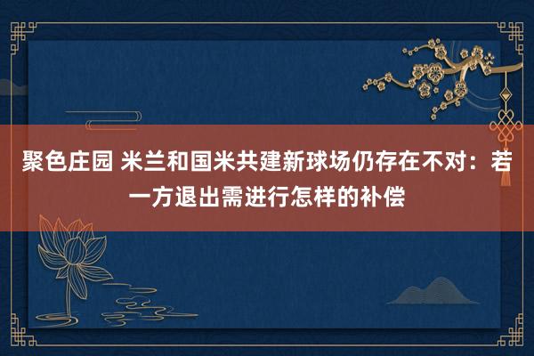 聚色庄园 米兰和国米共建新球场仍存在不对：若一方退出需进行怎样的补偿