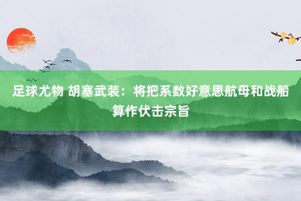 足球尤物 胡塞武装：将把系数好意思航母和战船算作伏击宗旨