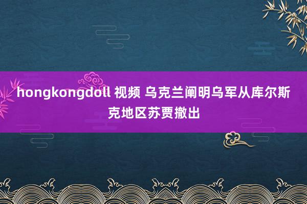 hongkongdoll 视频 乌克兰阐明乌军从库尔斯克地区苏贾撤出