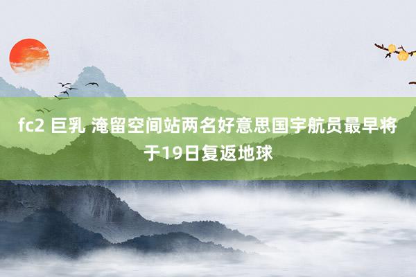 fc2 巨乳 淹留空间站两名好意思国宇航员最早将于19日复返地球