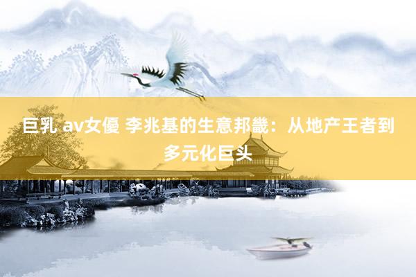 巨乳 av女優 李兆基的生意邦畿：从地产王者到多元化巨头