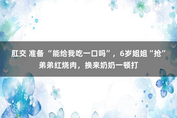 肛交 准备 “能给我吃一口吗”，6岁姐姐“抢”弟弟红烧肉，换来奶奶一顿打
