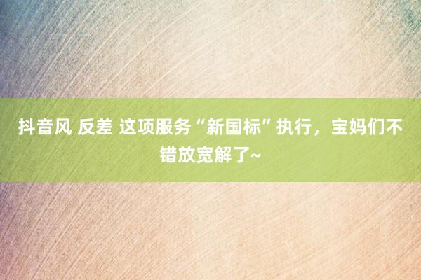 抖音风 反差 这项服务“新国标”执行，宝妈们不错放宽解了~