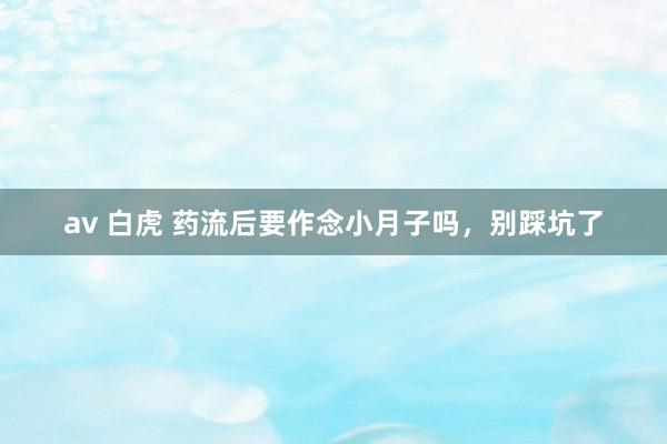 av 白虎 药流后要作念小月子吗，别踩坑了