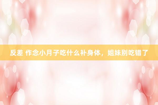 反差 作念小月子吃什么补身体，姐妹别吃错了