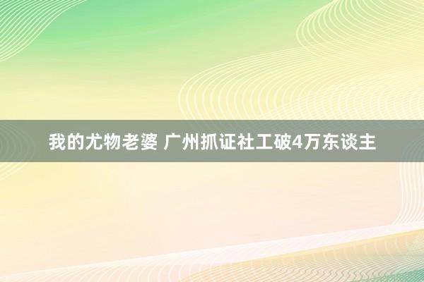 我的尤物老婆 广州抓证社工破4万东谈主