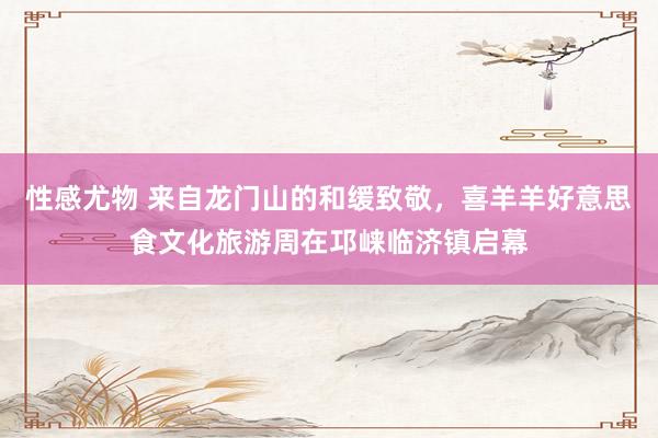 性感尤物 来自龙门山的和缓致敬，喜羊羊好意思食文化旅游周在邛崃临济镇启幕