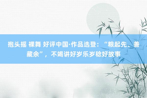 抱头摇 裸舞 好评中国·作品选登：“粮起先、善藏余”，不竭讲好岁乐岁稔好故事