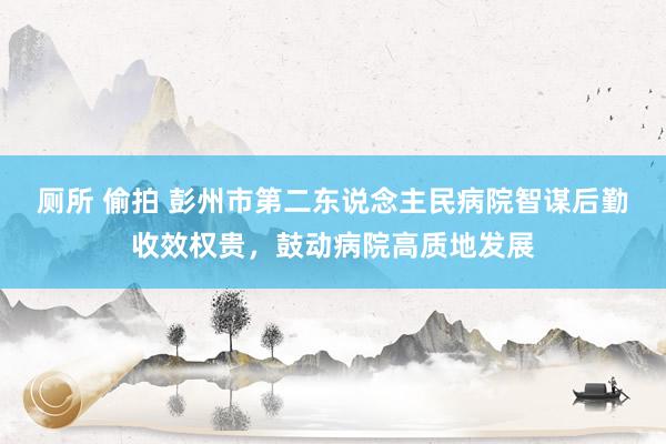 厕所 偷拍 彭州市第二东说念主民病院智谋后勤收效权贵，鼓动病院高质地发展