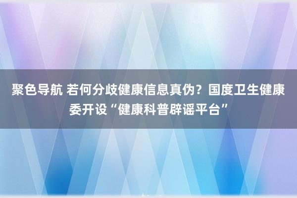 聚色导航 若何分歧健康信息真伪？国度卫生健康委开设“健康科普辟谣平台”