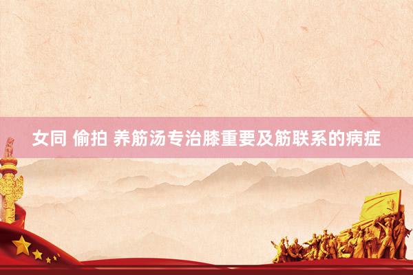 女同 偷拍 养筋汤专治膝重要及筋联系的病症