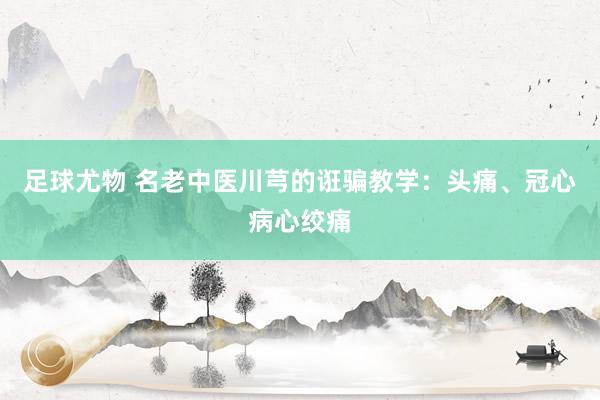 足球尤物 名老中医川芎的诳骗教学：头痛、冠心病心绞痛