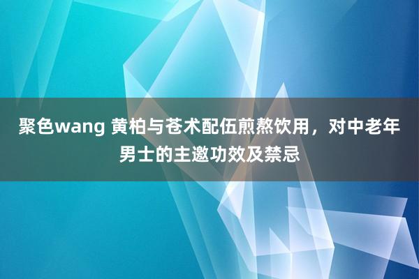 聚色wang 黄柏与苍术配伍煎熬饮用，对中老年男士的主邀功效及禁忌