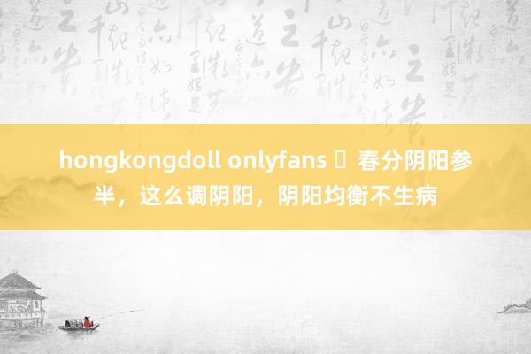 hongkongdoll onlyfans ​春分阴阳参半，这么调阴阳，阴阳均衡不生病