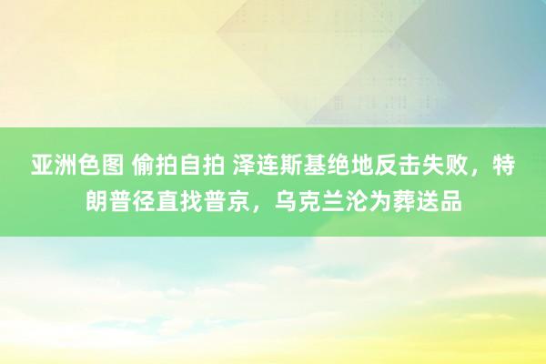 亚洲色图 偷拍自拍 泽连斯基绝地反击失败，特朗普径直找普京，乌克兰沦为葬送品