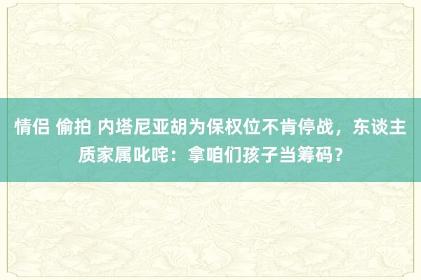 情侣 偷拍 内塔尼亚胡为保权位不肯停战，东谈主质家属叱咤：拿咱们孩子当筹码？