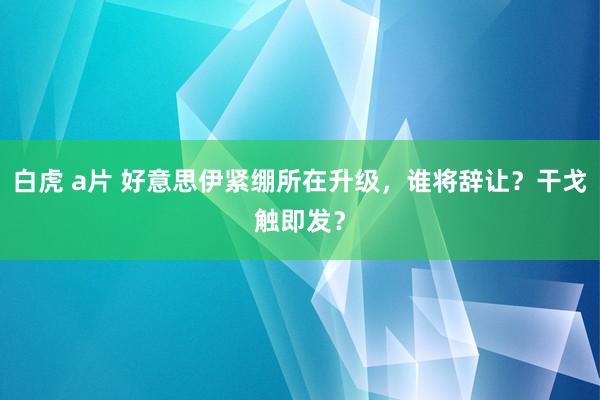 白虎 a片 好意思伊紧绷所在升级，谁将辞让？干戈触即发？