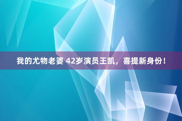 我的尤物老婆 42岁演员王凯，喜提新身份！