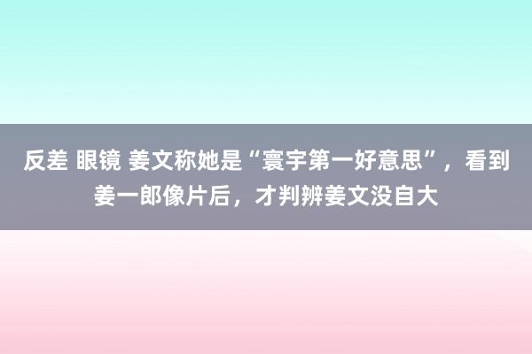 反差 眼镜 姜文称她是“寰宇第一好意思”，看到姜一郎像片后，才判辨姜文没自大