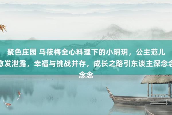 聚色庄园 马筱梅全心料理下的小玥玥，公主范儿愈发泄露，幸福与挑战并存，成长之路引东谈主深念念