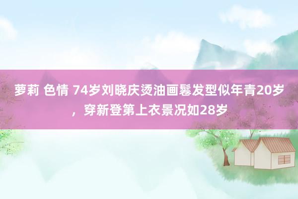 萝莉 色情 74岁刘晓庆烫油画鬈发型似年青20岁，穿新登第上衣景况如28岁