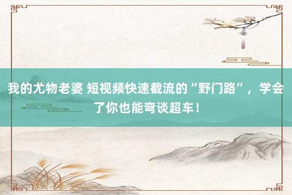 我的尤物老婆 短视频快速截流的“野门路”，学会了你也能弯谈超车！