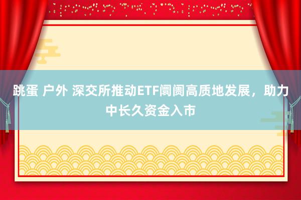 跳蛋 户外 深交所推动ETF阛阓高质地发展，助力中长久资金入市