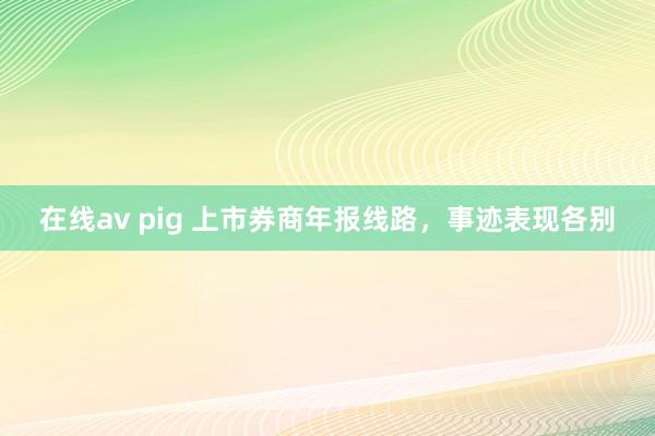 在线av pig 上市券商年报线路，事迹表现各别