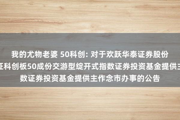 我的尤物老婆 50科创: 对于欢跃华泰证券股份有限公司为万家上证科创板50成份交游型绽开式指数证券投资基金提供主作念市办事的公告