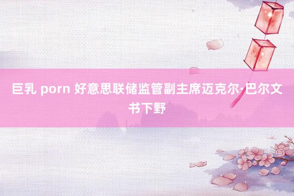 巨乳 porn 好意思联储监管副主席迈克尔·巴尔文书下野