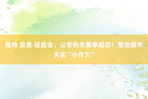 推特 反差 证监会、公安机关重拳起初！整治股市失实“小作文”
