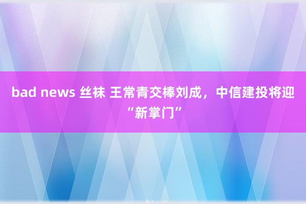 bad news 丝袜 王常青交棒刘成，中信建投将迎“新掌门”