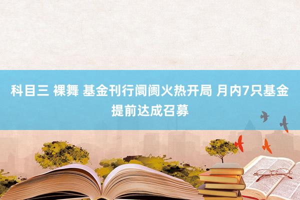 科目三 裸舞 基金刊行阛阓火热开局 月内7只基金提前达成召募