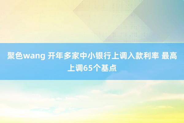 聚色wang 开年多家中小银行上调入款利率 最高上调65个基点