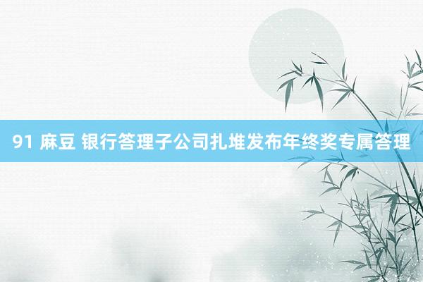 91 麻豆 银行答理子公司扎堆发布年终奖专属答理