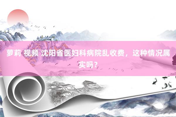 萝莉 视频 沈阳省医妇科病院乱收费，这种情况属实吗？