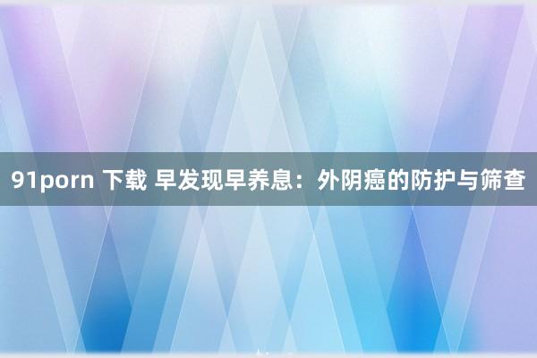 91porn 下载 早发现早养息：外阴癌的防护与筛查