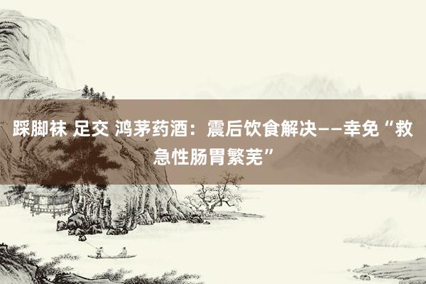 踩脚袜 足交 鸿茅药酒：震后饮食解决——幸免“救急性肠胃繁芜”