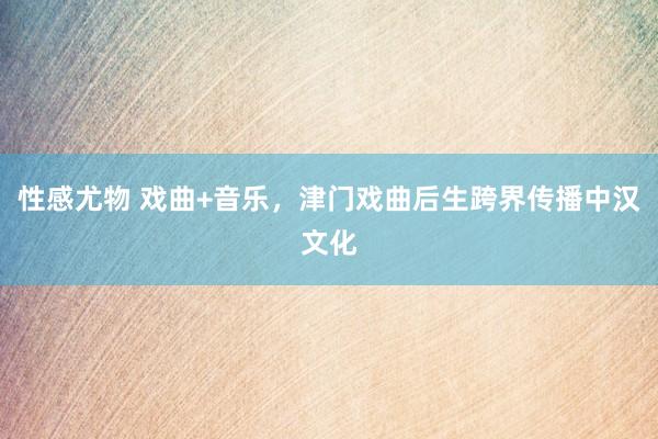 性感尤物 戏曲+音乐，津门戏曲后生跨界传播中汉文化