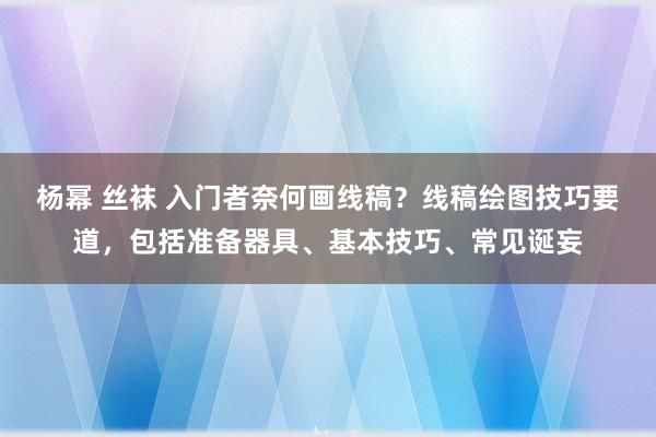 杨幂 丝袜 入门者奈何画线稿？线稿绘图技巧要道，包括准备器具、基本技巧、常见诞妄