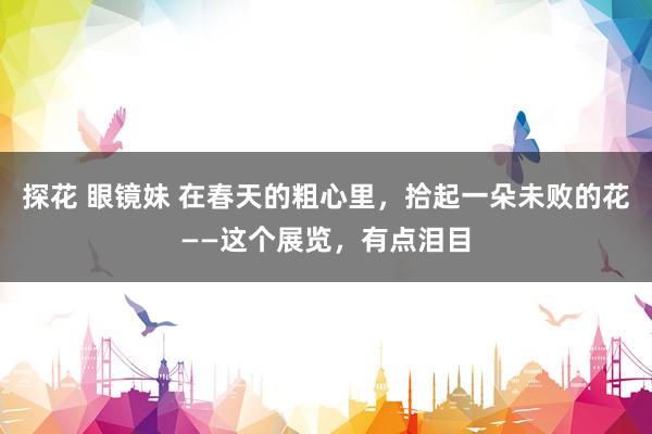 探花 眼镜妹 在春天的粗心里，拾起一朵未败的花——这个展览，有点泪目