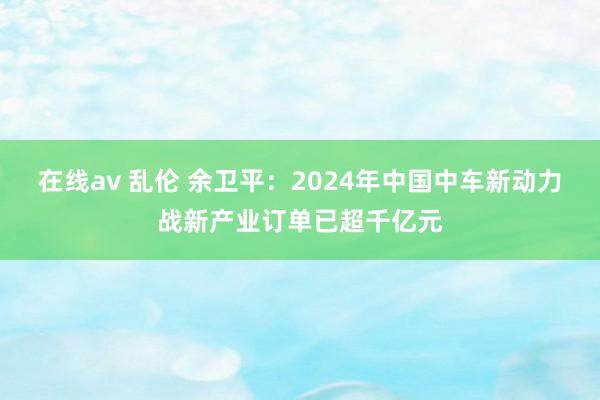 在线av 乱伦 余卫平：2024年中国中车新动力战新产业订单已超千亿元