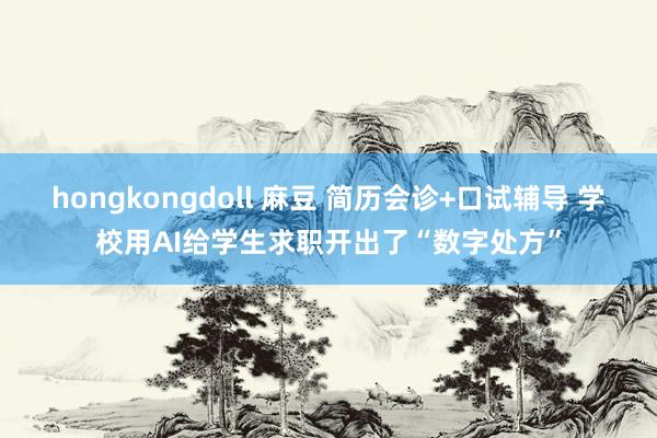 hongkongdoll 麻豆 简历会诊+口试辅导 学校用AI给学生求职开出了“数字处方”