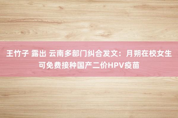 王竹子 露出 云南多部门纠合发文：月朔在校女生可免费接种国产二价HPV疫苗