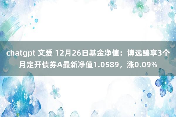 chatgpt 文爱 12月26日基金净值：博远臻享3个月定开债券A最新净值1.0589，涨0.09%