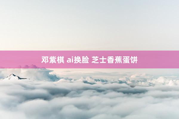邓紫棋 ai换脸 芝士香蕉蛋饼