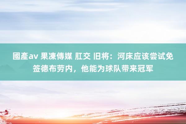 國產av 果凍傳媒 肛交 旧将：河床应该尝试免签德布劳内，他能为球队带来冠军