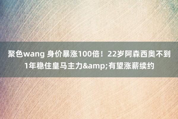 聚色wang 身价暴涨100倍！22岁阿森西奥不到1年稳住皇马主力&有望涨薪续约