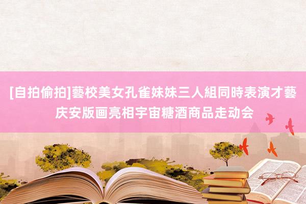 [自拍偷拍]藝校美女孔雀妹妹三人組同時表演才藝 庆安版画亮相宇宙糖酒商品走动会