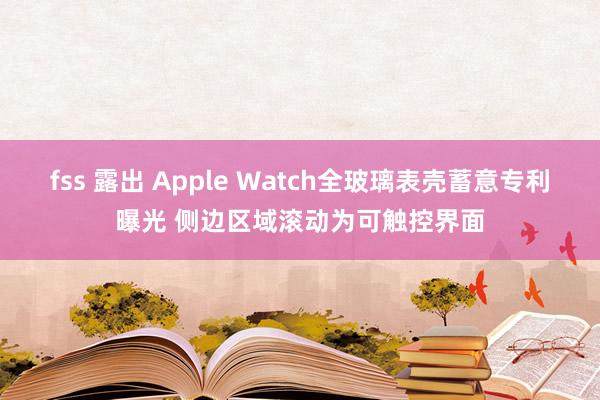 fss 露出 Apple Watch全玻璃表壳蓄意专利曝光 侧边区域滚动为可触控界面